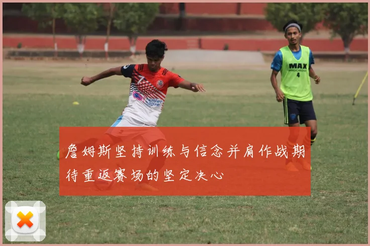 詹姆斯坚持训练与信念并肩作战期待重返赛场的坚定决心