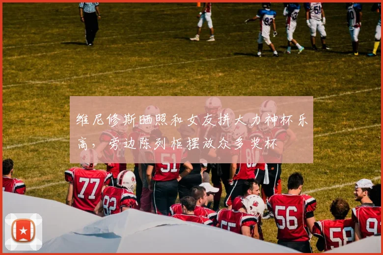 维尼修斯晒照和女友拼大力神杯乐高，旁边陈列柜摆放众多奖杯