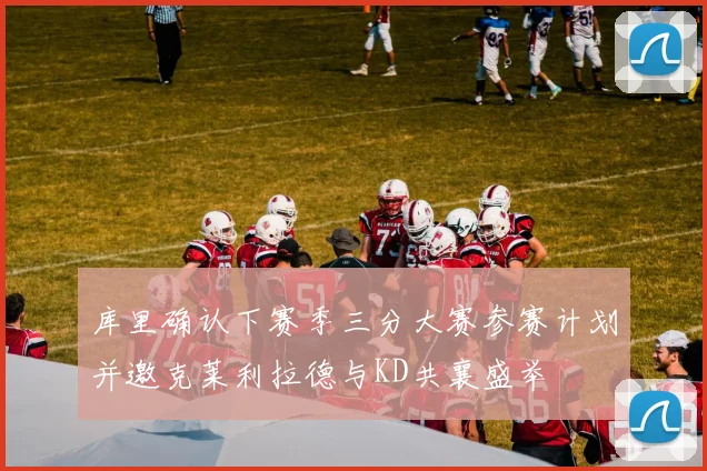 库里确认下赛季三分大赛参赛计划并邀克莱利拉德与KD共襄盛举