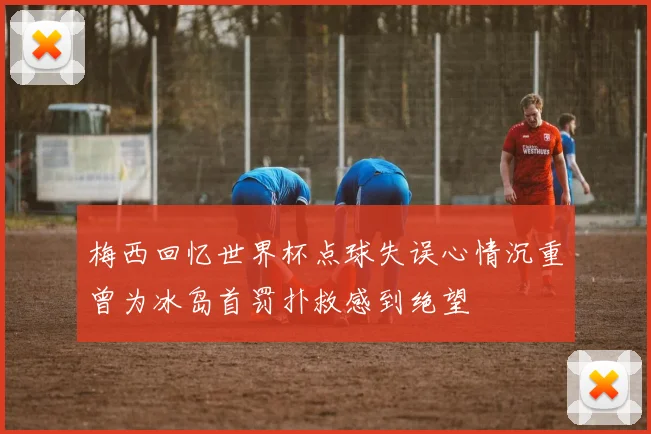 梅西回忆世界杯点球失误心情沉重曾为冰岛首罚扑救感到绝望