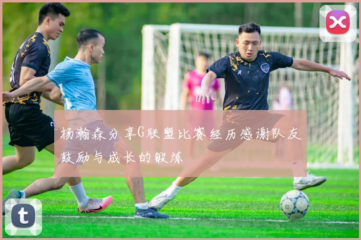 杨瀚森分享G联盟比赛经历感谢队友鼓励与成长的锻炼