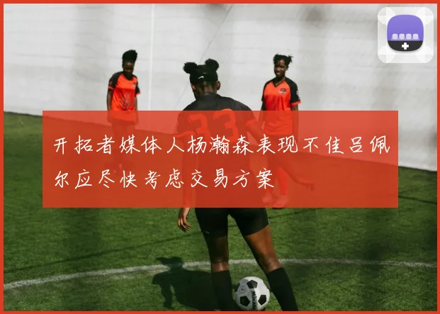 开拓者媒体人杨瀚森表现不佳吕佩尔应尽快考虑交易方案