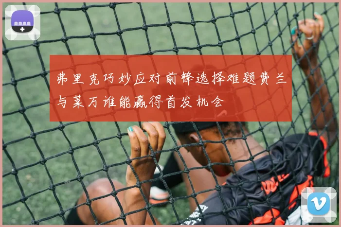弗里克巧妙应对前锋选择难题费兰与莱万谁能赢得首发机会
