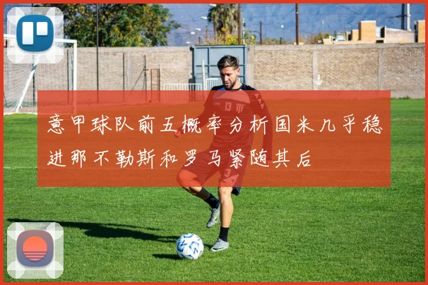 意甲球队前五概率分析国米几乎稳进那不勒斯和罗马紧随其后