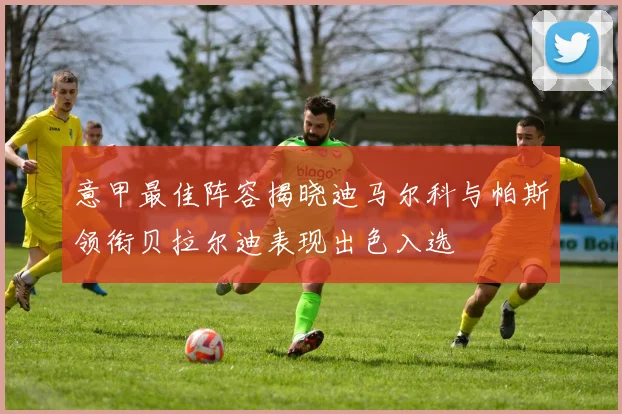 意甲最佳阵容揭晓迪马尔科与帕斯领衔贝拉尔迪表现出色入选