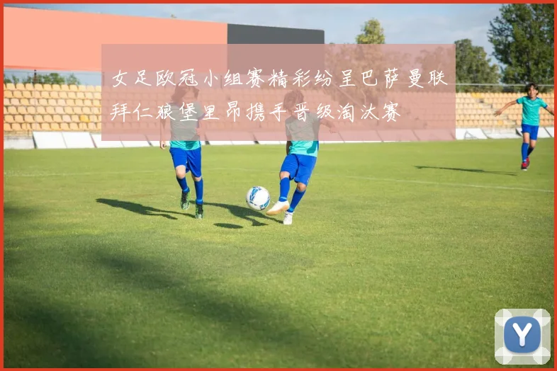 女足欧冠小组赛精彩纷呈巴萨曼联拜仁狼堡里昂携手晋级淘汰赛