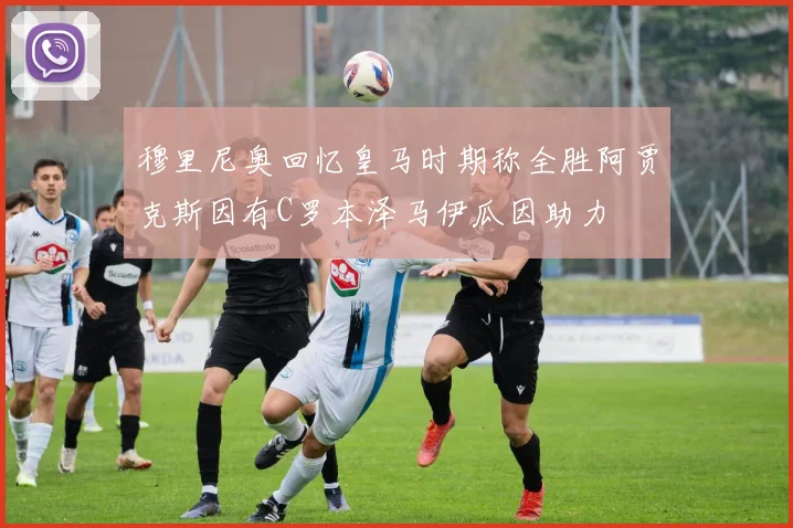 穆里尼奥回忆皇马时期称全胜阿贾克斯因有C罗本泽马伊瓜因助力