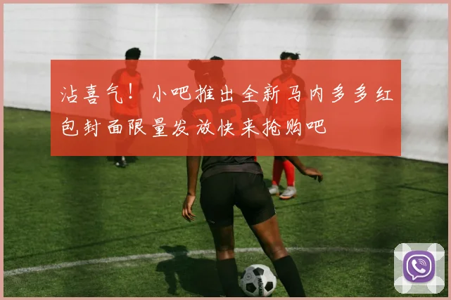 沾喜气！小吧推出全新马内多多红包封面限量发放快来抢购吧