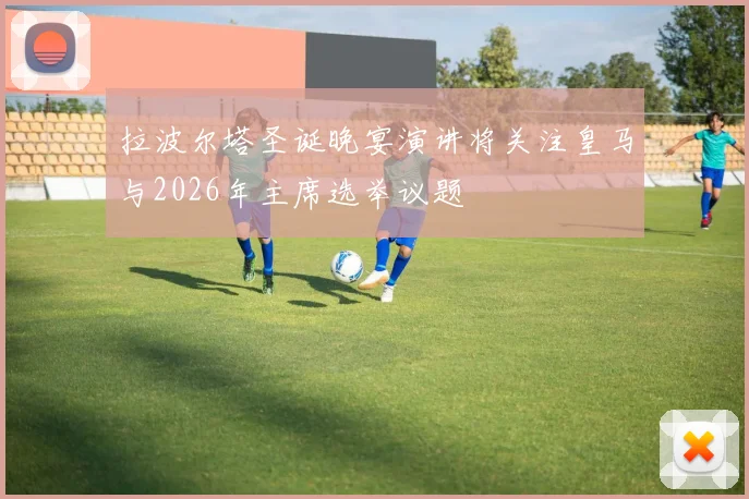 拉波尔塔圣诞晚宴演讲将关注皇马与2026年主席选举议题