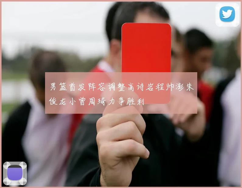 男篮首发阵容调整高诗岩程帅澎朱俊龙小曾周琦力争胜利