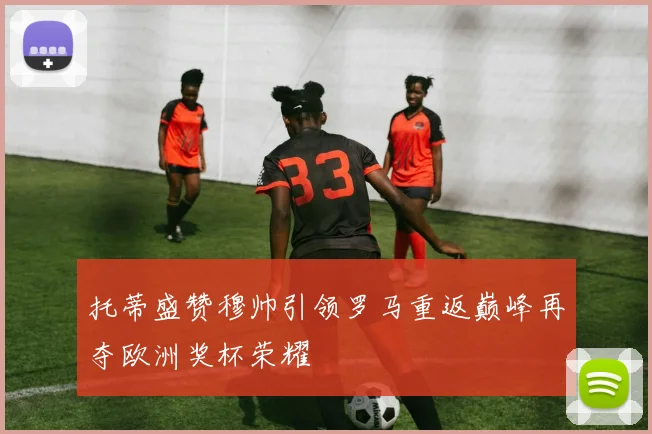 托蒂盛赞穆帅引领罗马重返巅峰再夺欧洲奖杯荣耀