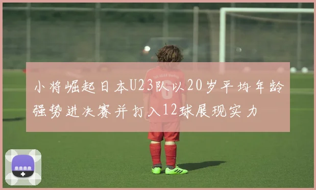 小将崛起日本U23队以20岁平均年龄强势进决赛并打入12球展现实力