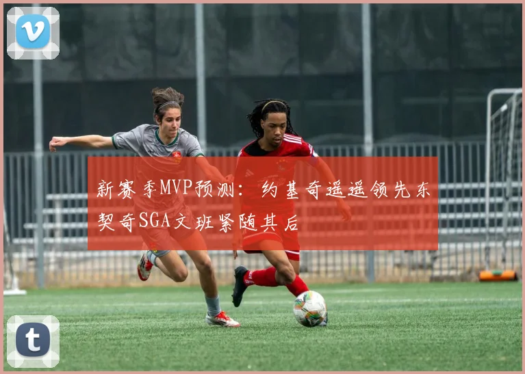 新赛季MVP预测：约基奇遥遥领先东契奇SGA文班紧随其后