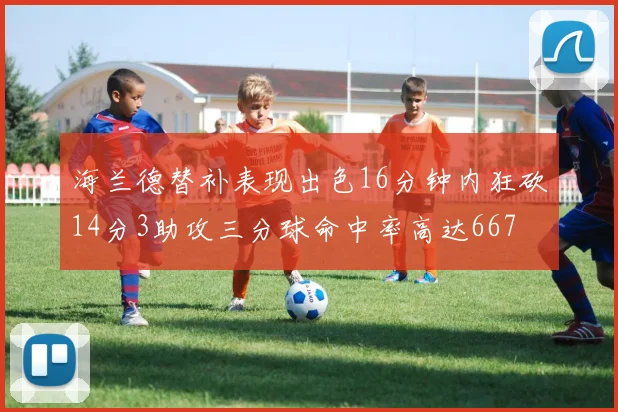 海兰德替补表现出色16分钟内狂砍14分3助攻三分球命中率高达667