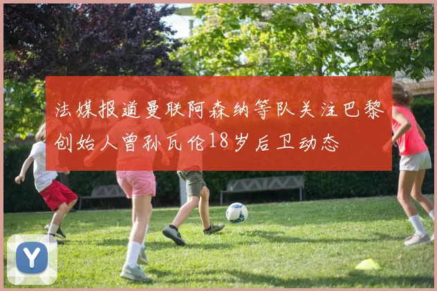 法媒报道曼联阿森纳等队关注巴黎创始人曾孙瓦伦18岁后卫动态