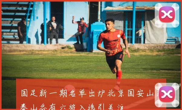 国足新一期名单出炉北京国安山东泰山各有六将入选引关注