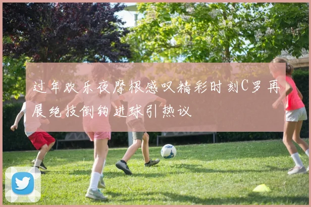 过年欢乐夜摩根感叹精彩时刻C罗再展绝技倒钩进球引热议