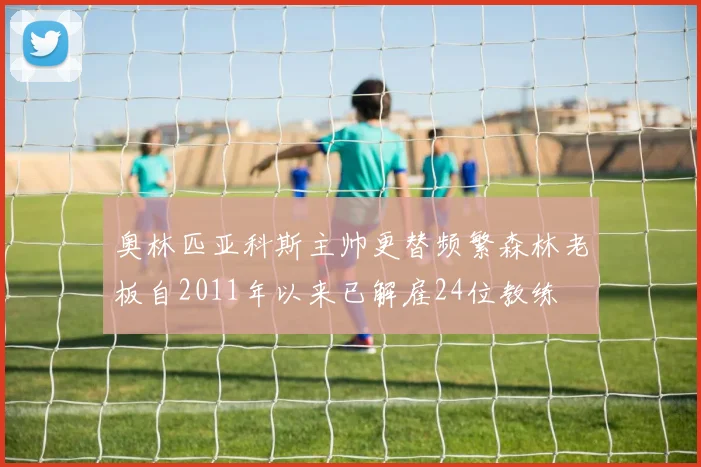 奥林匹亚科斯主帅更替频繁森林老板自2011年以来已解雇24位教练