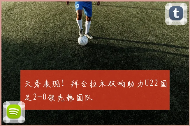 天秀表现！拜合拉木双响助力U22国足2-0领先韩国队
