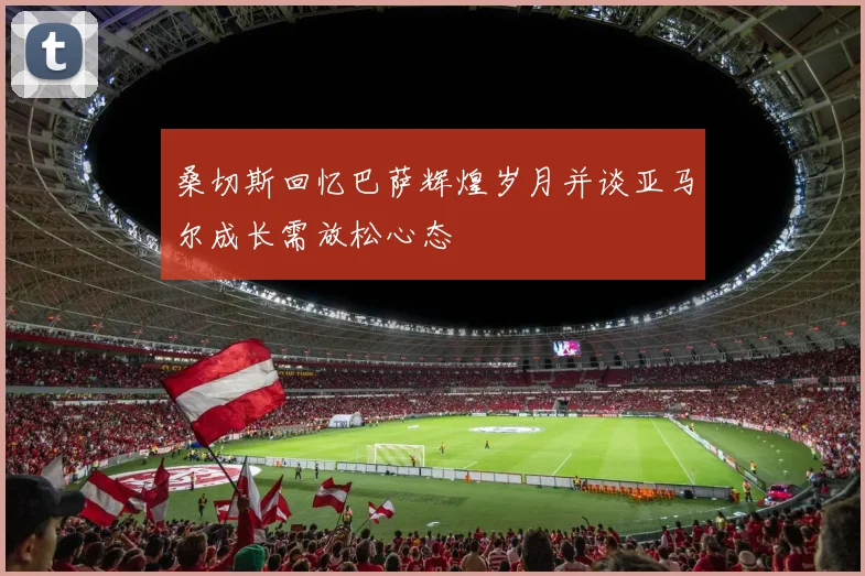 桑切斯回忆巴萨辉煌岁月并谈亚马尔成长需放松心态