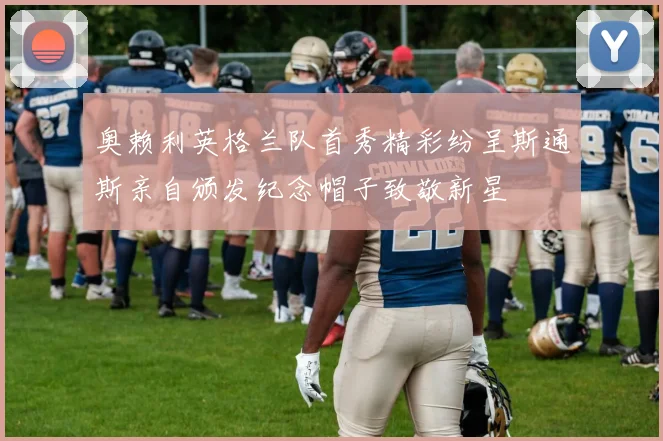 奥赖利英格兰队首秀精彩纷呈斯通斯亲自颁发纪念帽子致敬新星